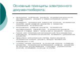 Основные принципы электронного документооборота: Однократная регистрация документа, позволяющая однозначно идентифицировать документ в любой инсталляции данной системы. Возможность параллельного выполнения операций, позволяющая сократить время движения документов и повышения оперативности их исполне