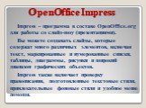 OpenOffice Impress. Impress – программа в составе OpenOffice.org для работы со слайд-шоу (презентациями). Вы можете создавать слайды, которые содержат много различных элементов, включая текст, маркированные и нумерованные списки, таблицы, диаграммы, рисунки и широкий диапазон графических объектов. I