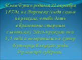 Иван Бунин родился 22 октября 1870г. в г.Воронеже (сюда семья переехала, чтобы дать образование старшим сыновьям). Здесь прожили они 3,5 года и возвратились в хутор Бутырки Елецкого уезда Орловской губернии.