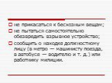 не прикасаться к бесхозным вещам; не пытаться самостоятельно обезвредить взрывное устрой­ство; сообщить о находке должностному лицу (в метро — машинисту поезда, в автобусе — водителю и т. д.) или работнику милиции.