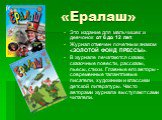 «Ералаш». Это издание для мальчишек и девчонок  от 6 до 12 лет. Журнал отмечен почетным знаком «ЗОЛОТОЙ ФОНД ПРЕССЫ». В журнале печатаются сказки, сказочные повести, рассказы, пьесы, стихи. Главные его авторы - современные талантливые писатели, художники и классики детской литературы. Часто авторами