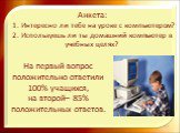 Анкета: 1. Интересно ли тебе на уроке с компьютером? 2. Используешь ли ты домашний компьютер в учебных целях? На первый вопрос положительно ответили 100% учащихся, на второй– 85% положительных ответов.