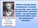 Ю́рий Миха́йлович Ло́тман — советский литературовед, культуролог. «Всякая культура (даже материальная культура) есть культура духа, всякая культура имеет духовную основу – она есть продукт творческой работы духа над природными стихиями».