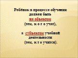 Ребёнок в процессе обучения должен быть не объектом (тем, к о г о учат), а субъектом учебной деятельности (тем, к т о учится).