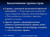 30.Структура международной экономики. Аналитические группы стран. Страны с развитой экономикой (advanced economics) — 29 промышленно развитых стран Северной Америки, Западной Европы и Тихоокеанского бассейна с высоким уровнем доходов. Другие страны с формирующимся рынком и развивающиеся страны (othe