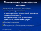 Международная экономическая операция. (international economic transaction) — сделка между резидентами и нерезидентами, при которой передается право собственности на материальные или финансовые активы или оказываются услуги. Текущие операции. Капитальные и финансовые операции.