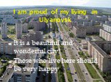I am proud of my living in Ulyanovsk. It is a beautiful and wonderful city! Those who live here should be very happy