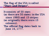 The flag of the USA is called “Stars and Stripes”. It consists of 50 stars (as there are 50 states in the USA since 1960) and 13 stripes (as originally there were 13 colonies). The official flag dates back to June 14, 1777.