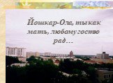 Йошкар-Ола, ты как мать, любому гостю рад…