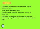 ВОПРОСЫ: 1.Назовите основные отличительные черты локальной сети. 2.Что такое топология сети? 3.Перечислите базовые топологии сети и их различия. 4.Назовите основные технические устройства, позволяющие работать компьютерам в локальной сети.