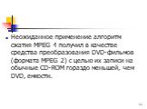 Неожиданное применение алгоритм сжатия МРЕG 4 получил в качестве средства преобразования DVD-фильмов (формата МРЕG 2) с целью их записи на обычные СD-RОМ гораздо меньшей, чем DVD, емкости.