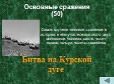 Основные сражения (50). Самое крупное танковое сражение в истории; в нём участвовали около двух миллионов человек, шесть тысяч танков, четыре тысячи самолётов. Битва на Курской дуге