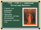 1125 – 1132 гг. – правление Мстислава Великого. Старший сын Владимира Мономаха. Нарушение лествичной системы наследования. Продолжил политику отца.