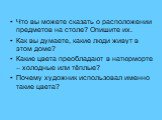 Что вы можете сказать о расположении предметов на столе? Опишите их. Как вы думаете, какие люди живут в этом доме? Какие цвета преобладают в натюрморте – холодные или тёплые? Почему художник использовал именно такие цвета?