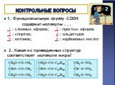 Контрольные вопросы. 1. Функциональную группу -СООН содержат молекулы . . . 1 : сложных эфиров; 2 : простых эфиров 3 : спиртов; 4 : альдегидов 5 : кетонов; 6 : карбоновых кислот 2. Какая из приведенных структур соответствует молекуле жира?