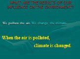 WHAT ARE THE RESULTS OF OUR INFLUENCE ON THE ENVIRONMENT? We pollute the air. We change the climate. When the air is polluted, climate is changed.