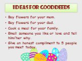 Ideas for Good Deeds. Buy flowers for your mom. Buy flowers for your dad. Cook a meal for your family. Email someone you like or love and tell him/her why. Give an honest compliment to 5 people you meet today.