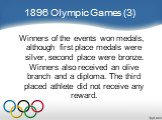 1896 Olympic Games (3). Winners of the events won medals, although first place medals were silver, second place were bronze. Winners also received an olive branch and a diploma. The third placed athlete did not receive any reward.