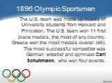 1896 Olympic Sportsmen. The U.S. team was made up mostly of University students from Harvard and Princeton. The U.S. team won 11 first place medals, the most of any country. Greece won the most medals overall (46). The most successful competitor was German wrestler and gymnast Carl Schuhmann, who wo