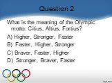 Question 2. What is the meaning of the Olympic motto: Citius, Altius, Fortius?    A) Higher, Stronger, Faster B)  Faster, Higher, Stronger C) Braver, Faster, Higher D)  Stronger, Braver, Faster