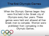 The first Olympic Games. When the Olympic Games began they were first held in the Greek city of Olympia every four years. These games were held and allowed all free Greek men to compete. Women were prohibited from competing in the Olympic Games.