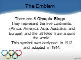 The Emblem. There are 5 Olympic Rings. They represent the five continents: (Africa, America, Asia, Australia, and Europe) and the athletes from around the world. This symbol was designed in 1912 and adopted in 1914.