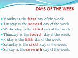DAYS OF THE WEEK. Monday is the first day of the week. Tuesday is the second day of the week. Wednesday is the third day of the week. Thursday is the fourth day of the week. Friday is the fifth day of the week. Saturday is the sixth day of the week. Sunday is the seventh day of the week.