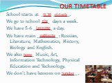 OUR TIMETABLE. School starts at _____ _________. We go to school ____ days a week. We have 5-6 _________ a day. We have main __________ : Russian, Literature, Mathematics, History, Biology and English. We also _____ Music, Art, Information Technology, Physical Education and Technology. We don’t have