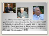 Ч. Айтматов смог сделать и дипломатическую карьеру: был послом СССР в Люксембурге. В настоящее время является послом Кыргызстана в Бельгии, не оставляя при этом литературной деятельности (роман "Тавро Кассандры, 1994)