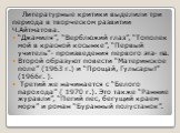 Литературные критики выделили три периода в творческом развитии Ч.Айтматова. “Джамиля”, “Верблюжий глаз”, “Тополек мой в красной косынке”, “Первый учитель”- произведения первого эта- па. Второй образуют повести “Материнское поле” (1963 г.) и “Прощай, Гульсары!” (1966г. ). Третий же начинается с “Бел