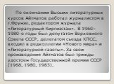 По окончании Высших литературных курсов Айтматов работал журналистом в г.Фрунзе, редактором журнала «Литературный Киргизстан». В 1960–1980-е годы был депутатом Верховного Совета СССР, делегатом съезда КПСС, входил в редколлегии «Нового мира» и «Литературной газеты». За свои произведения Айтматов был