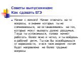 Начни с легкого! Начни отвечать на те вопросы, в знании которых ты не сомневаешься, не останавливаясь на тех, которые могут вызвать долгие раздумья. Тогда ты успокоишься, голова начнет работать более ясно и четко, и ты войдешь в рабочий ритм. Ты как бы освободишься от нервозности, и вся твоя энергия