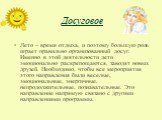 Досуговое. Лето – время отдыха, и поэтому большую роль играет правильно организованный досуг. Именно в этой деятельности дети эмоционально раскрепощаются, заводят новых друзей. Необходимо, чтобы все мероприятия этого направления были веселые, эмоциональные, энергичные, непродолжительные, познаватель