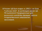 В России ЦБ был создан в 1992 г. на базе Госбанка СССР. В настоящее время ЦБ РФ выполняет традиционные для рыночного хозяйства функции органа государственного управления экономикой.