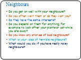 Do you get on well with your neighbours? Do you often visit them or do they visit you? Do they have the same interests? Do you depend on them for anything, for example to look after your plants or cat while you are away? Do you know any stories of bad neighbours? What is your idea of terrible neighb