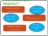 What makes a good neighbour? Would you be able to __________ ? Sure, it would be a pleasure. Shall I ___________ ? That’s really kind of you. Would you mind not __________ ? Of course. Sorry about that.