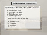 Post-Reading Questions. 1) How fast do the winds rotate within a tornado? a. 85 miles per hour b. 400 miles per hour c. 300 miles per hour d. 70 miles per hour. 2) Tornadoes are also known as. a. thunderstorms b. typhoons c. tempests d. twisters