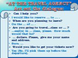 “AT THE TRAVEL AGENCY” Act out the dialogue: Can I help you? I would like to reserve … to … . When are you planning to leave? On the … of … . Are you going to travel…class or … ? …seat(s) in … class, please. How much would that be? … dollars. Please, give me your name and address. Sure. … Would you 