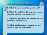 1. What do you need to go abroad? 2. What formalities do you have to go through before the departure? 3. What do you have to declare at the customs declaration? 4. What antihijacking measures are there at the air companies? Answer the questions: