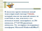 В последнее время появился новый международный стандарт Unicode, который отводит на каждый символ не один байт, а два, и поэтому с его помощью можно закодировать не 256 символов, 216=65 536 различных символов. Эту кодировку поддерживает платформа Microsoft Windows&Office97.