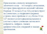 Присвоение символу конкретного двоичного кода – это вопрос соглашения, которое фиксируется в кодовой таблице. Первые 33 кода (с 0 до 32) соответствуют не символам, а операциям (перевод строки, ввод пробела и т.д.). Коды 33 до 127 являются интернациональными и соответствуют символам латинского алфави