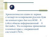 Хронологически одним из первых стандартов кодирования русских букв на компьютерах был код КОИ – 8 («Код обмена информационный – 8 битный»). Эта кодировка применяется в компьютерах с операционной системой UNIX.