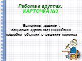 Работа в группах: КАРТОЧКА №3. Выполнив задание , направьте «делегата» способного подробно объяснить решение примера