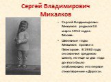 Сергей Владимирович Михалков родился 13 марта 1913 года в Москве. Школьные годы Михалков провел в Пятигорске. В 1930 году он окончил среднюю школу, но еще за два года до этого было опубликовано его первое стихотворение «Дорога».