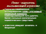 Пиво - наркотик, вызывающий агрессию. Согласно современным исследованиям, пиво - это первый легальный наркотик, прокладывающий путь другим, более сильным нелегальным наркотическим средствам; агрессию рождает алкоголь и безделье!