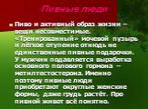 Пивные люди. Пиво и активный образ жизни – вещи несовместимые. «Тренированный» мочевой пузырь и лёгкое отупение отнюдь не единственные пивные подарочки. У мужчин подавляется выработка основного полового гормона – метилтестостерона. Именно поэтому пивные люди приобретают округлые женские формы, даже 