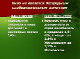 Пиво не является безвредным слабоалкогольным напитком. НАШЕ ВРЕМЯ содержание алкоголя в пиве достигает в некоторых сортах 14%. БЫТНОСТЬ СССР крепость пива в зависимости от сорта колебалась в пределах 1,5-6%, а чаще - от 2,8% в Жигулевском до 3,5% в Московском.