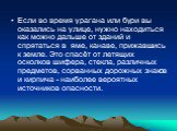 Если во время урагана или бури вы оказались на улице, нужно находиться как можно дальше от зданий и спрятаться в яме, канаве, прижавшись к земле. Это спасёт от летящих осколков шифера, стекла, различных предметов, сорванных дорожных знаков и кирпича - наиболее вероятных источников опасности.