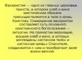 Евхаристия — одно из главных церковных таинств, в котором хлеб и вино мистическим образом пресуществляются в тело и кровь Христову. Совершение евхаристии составляет суть основного христианского богослужения — литургии. На причастии верующие, вкушая хлеб и вино, в которых воплощены «истинное тело» и 