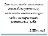 Для того, чтобы воспитание детей было успешным, надо чтобы воспитывающие люди , не переставая, воспитывали себя. Л.Толстой